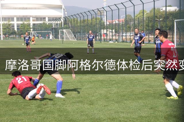 摩洛哥国脚阿格尔德体检后突然变卦 拒赴皇家社会