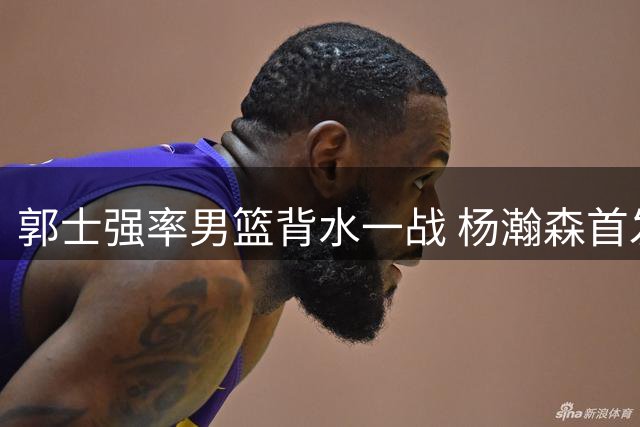郭士强率男篮背水一战 杨瀚森首发对决卡塔尔归化强援